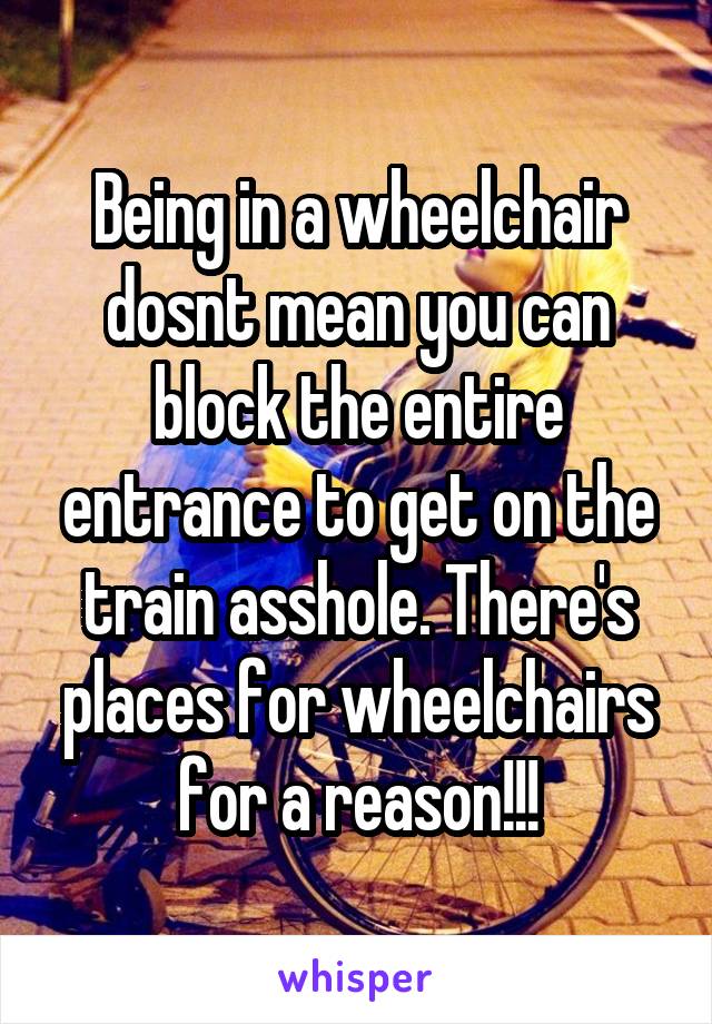 Being in a wheelchair dosnt mean you can block the entire entrance to get on the train asshole. There's places for wheelchairs for a reason!!!