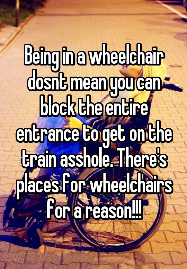 Being in a wheelchair dosnt mean you can block the entire entrance to get on the train asshole. There's places for wheelchairs for a reason!!!