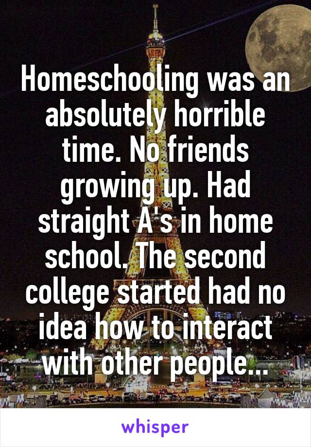 Homeschooling was an absolutely horrible time. No friends growing up. Had straight A's in home school. The second college started had no idea how to interact with other people...