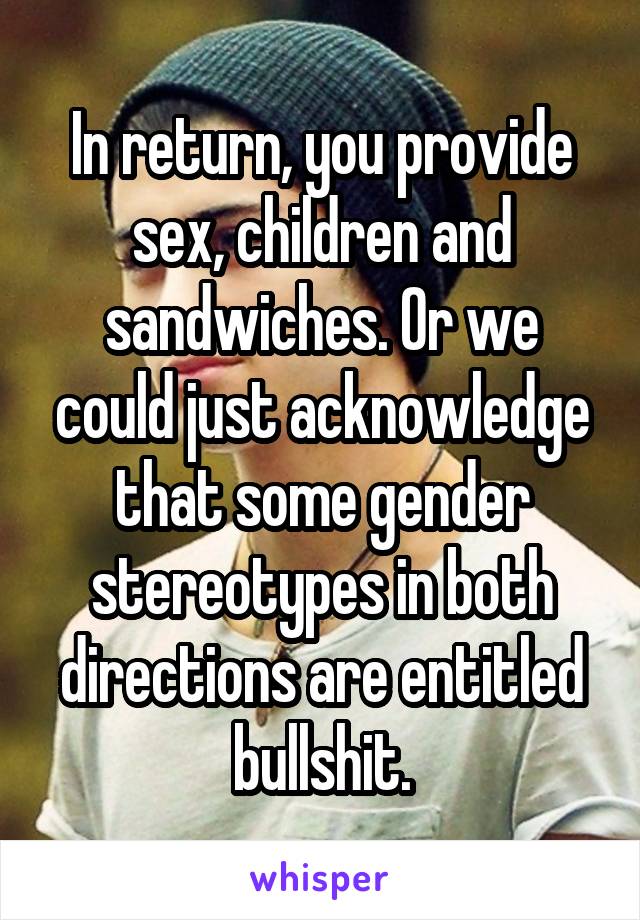 In return, you provide sex, children and sandwiches. Or we could just acknowledge that some gender stereotypes in both directions are entitled bullshit.