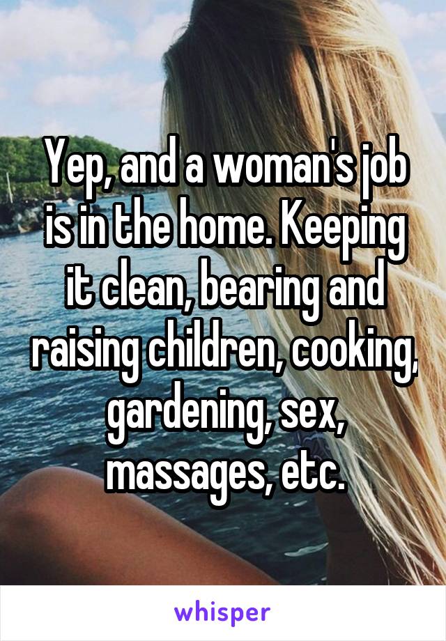 Yep, and a woman's job is in the home. Keeping it clean, bearing and raising children, cooking, gardening, sex, massages, etc.