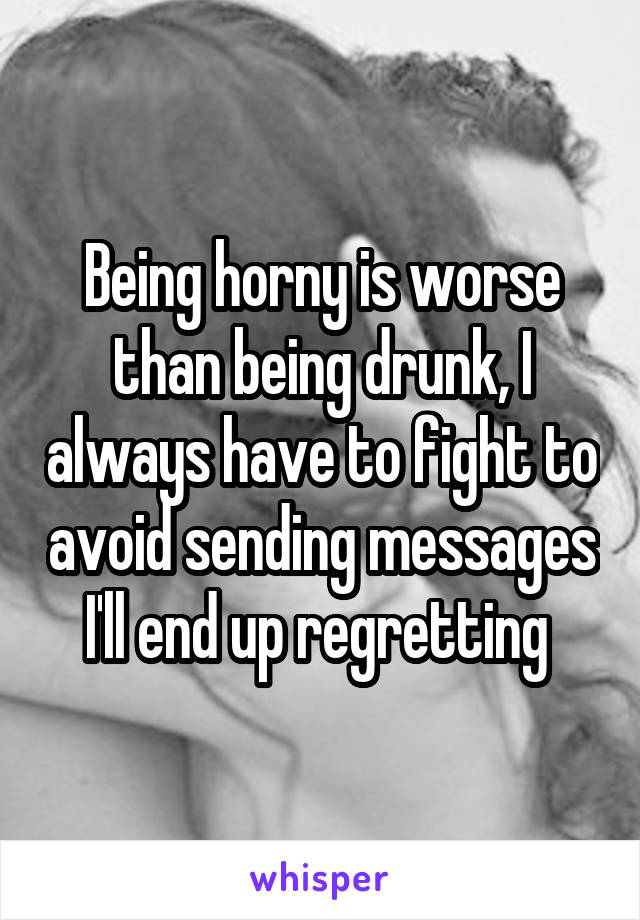 Being horny is worse than being drunk, I always have to fight to avoid sending messages I'll end up regretting 