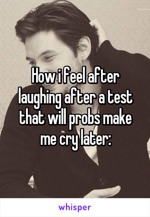 How i feel after laughing after a test that will probs make me cry later: