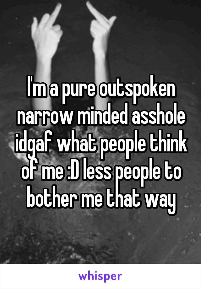 I'm a pure outspoken narrow minded asshole idgaf what people think of me :D less people to bother me that way