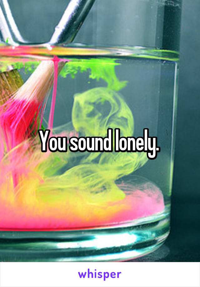 You sound lonely. 