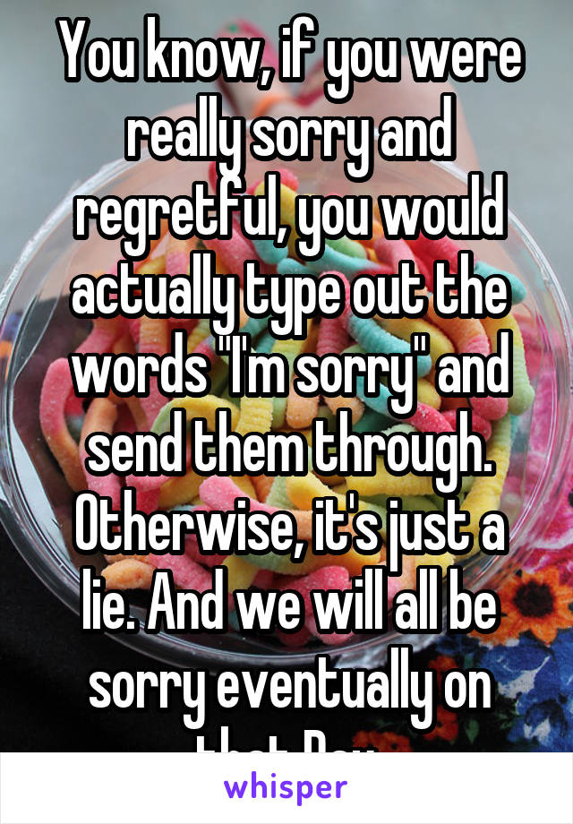 You know, if you were really sorry and regretful, you would actually type out the words "I'm sorry" and send them through.
Otherwise, it's just a lie. And we will all be sorry eventually on that Day.