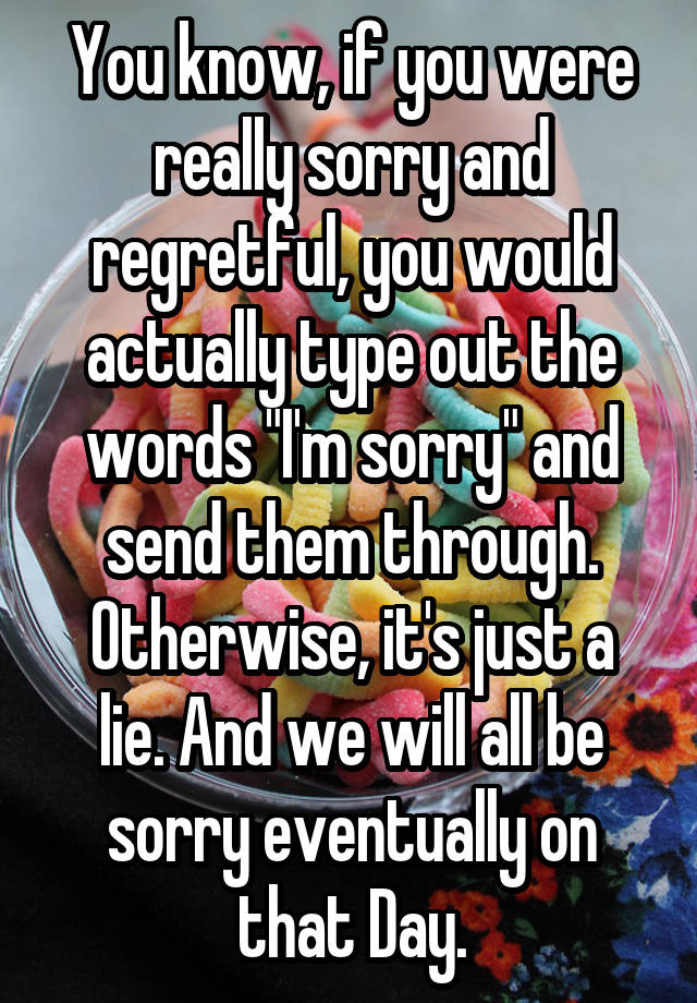 You know, if you were really sorry and regretful, you would actually type out the words "I'm sorry" and send them through.
Otherwise, it's just a lie. And we will all be sorry eventually on that Day.