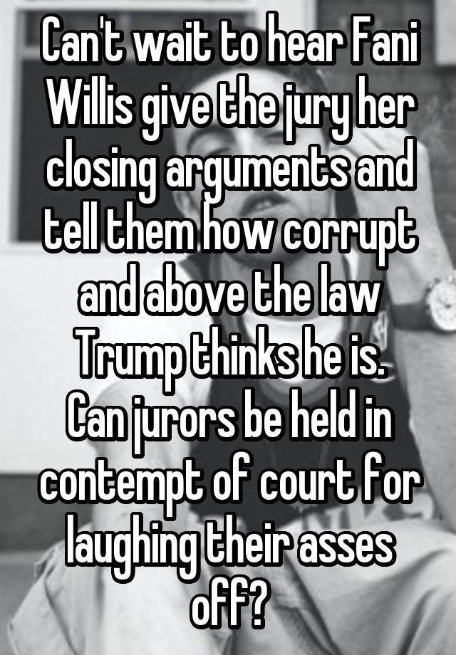 Can't wait to hear Fani Willis give the jury her closing arguments and tell them how corrupt and above the law Trump thinks he is.
Can jurors be held in contempt of court for laughing their asses off?