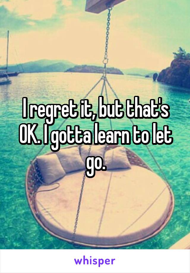 I regret it, but that's OK. I gotta learn to let go.