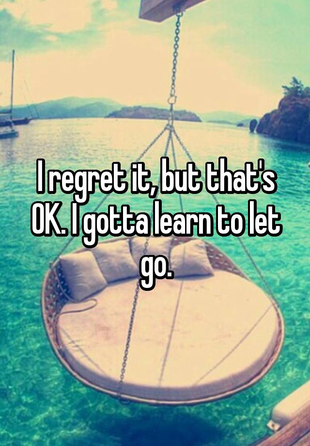 I regret it, but that's OK. I gotta learn to let go.