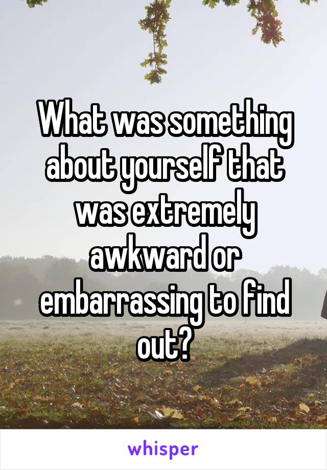 What was something about yourself that was extremely awkward or embarrassing to find out?