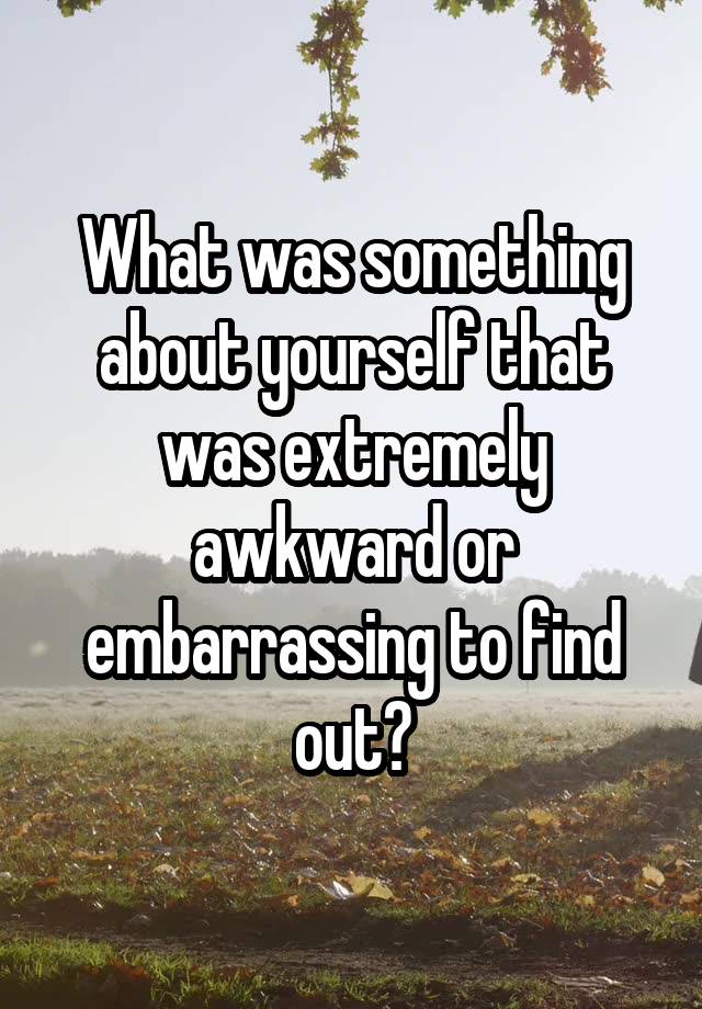 What was something about yourself that was extremely awkward or embarrassing to find out?