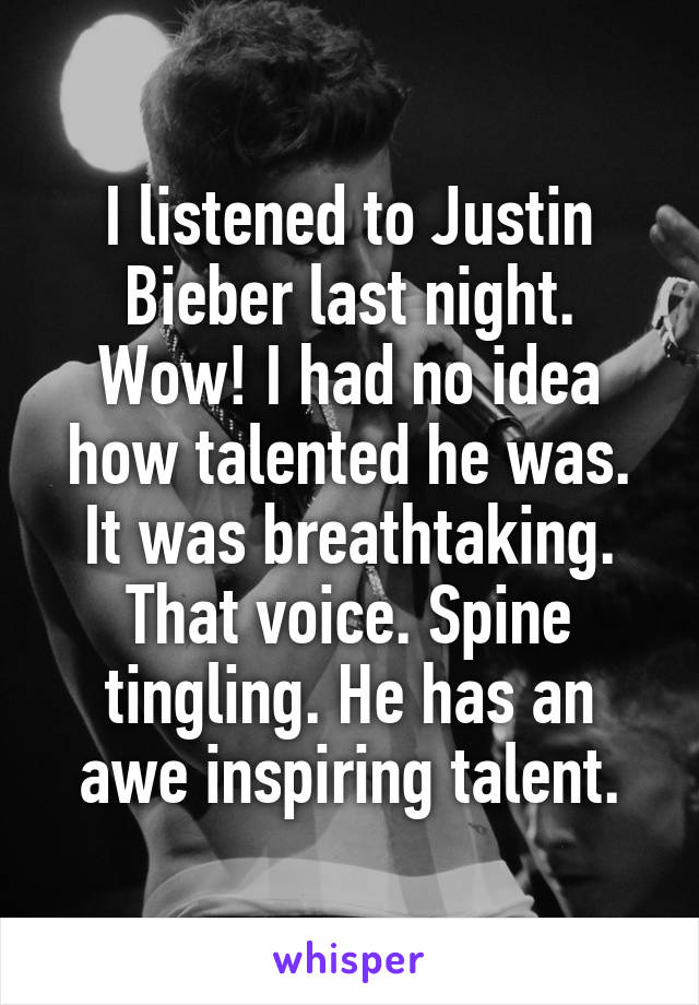 I listened to Justin Bieber last night. Wow! I had no idea how talented he was. It was breathtaking. That voice. Spine tingling. He has an awe inspiring talent.