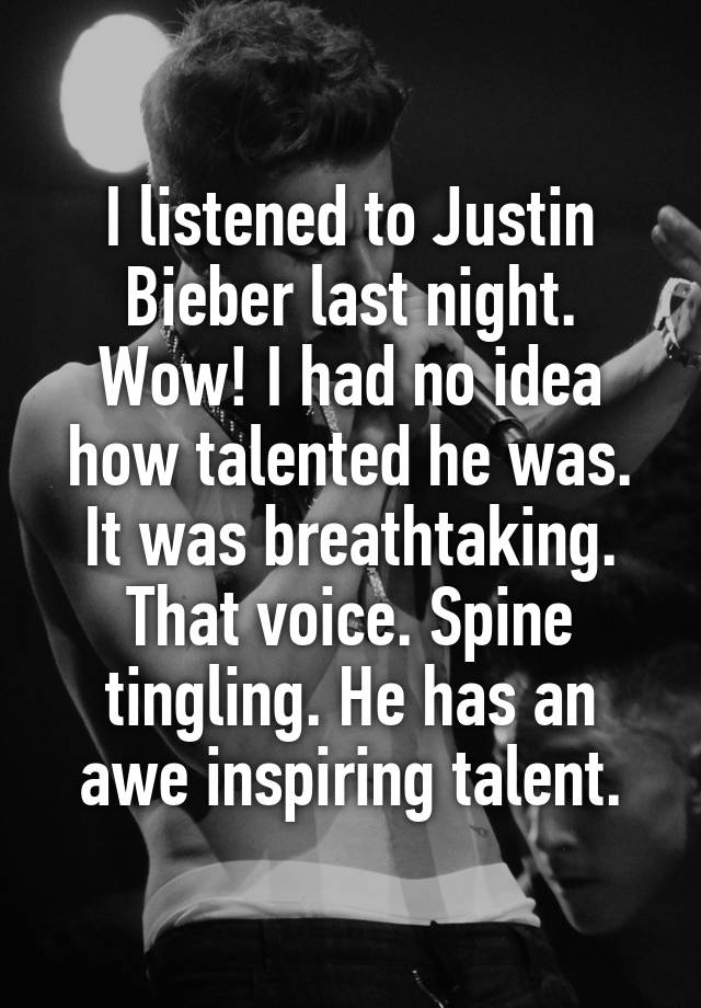 I listened to Justin Bieber last night. Wow! I had no idea how talented he was. It was breathtaking. That voice. Spine tingling. He has an awe inspiring talent.