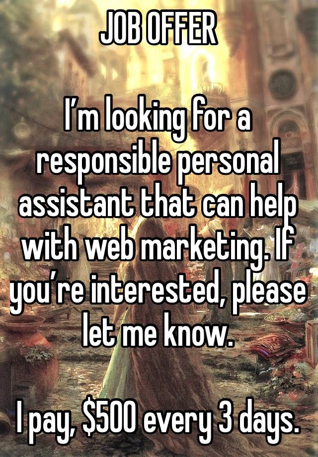 JOB OFFER 

I’m looking for a responsible personal assistant that can help with web marketing. If you’re interested, please let me know.

I pay, $500 every 3 days.