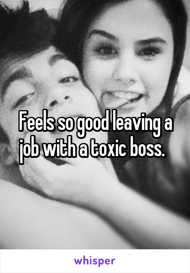 Feels so good leaving a job with a toxic boss.  