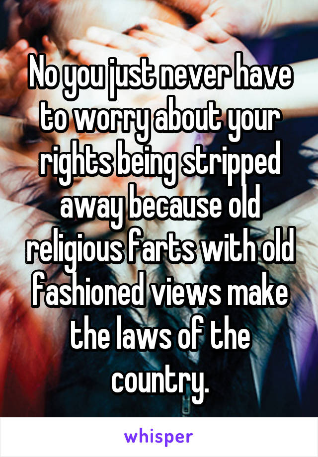 No you just never have to worry about your rights being stripped away because old religious farts with old fashioned views make the laws of the country.