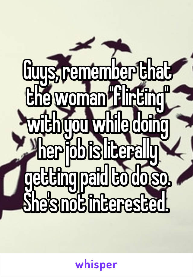 Guys, remember that the woman "flirting" with you while doing her job is literally getting paid to do so. She's not interested. 