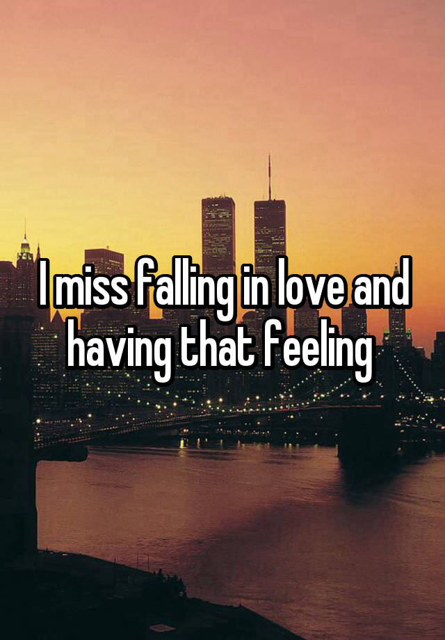 I miss falling in love and having that feeling 