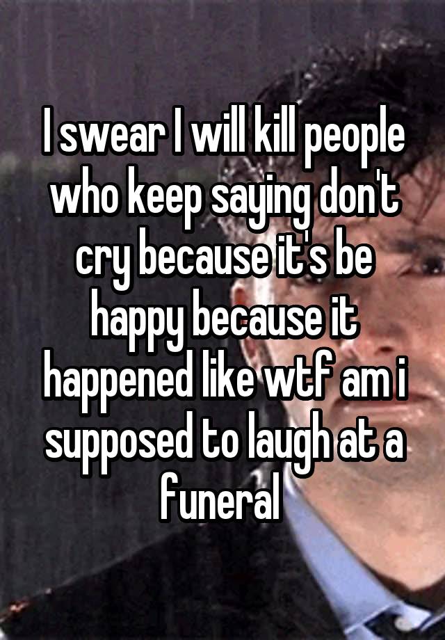 I swear I will kill people who keep saying don't cry because it's be happy because it happened like wtf am i supposed to laugh at a funeral 