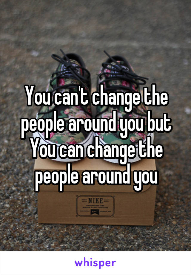 You can't change the people around you but You can change the people around you