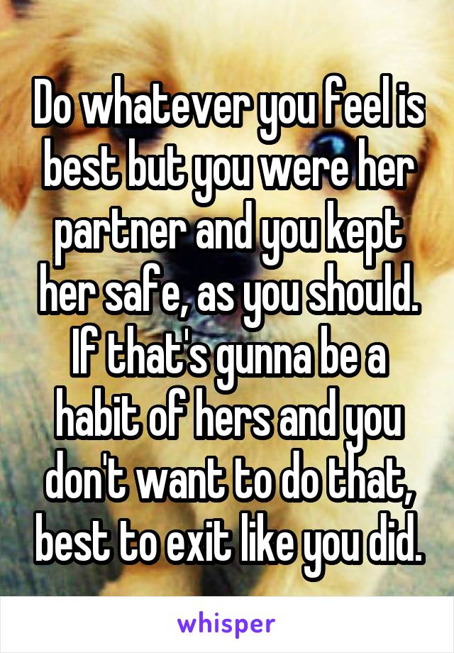 Do whatever you feel is best but you were her partner and you kept her safe, as you should. If that's gunna be a habit of hers and you don't want to do that, best to exit like you did.