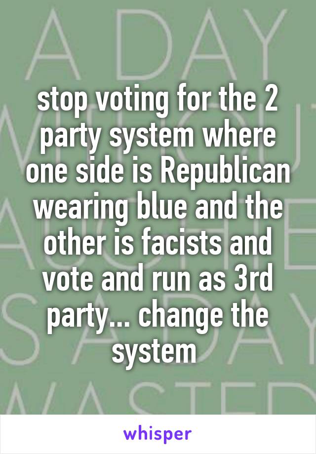 stop voting for the 2 party system where one side is Republican wearing blue and the other is facists and vote and run as 3rd party... change the system 