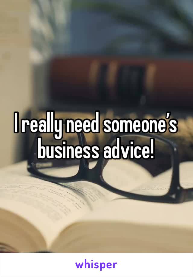 I really need someone’s business advice!