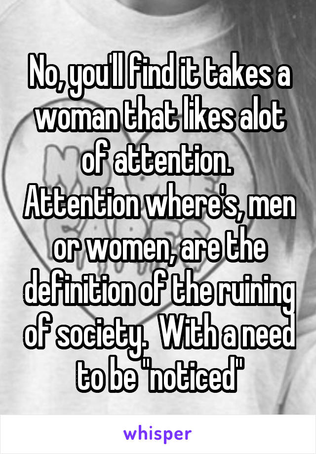 No, you'll find it takes a woman that likes alot of attention.  Attention where's, men or women, are the definition of the ruining of society.  With a need to be "noticed"