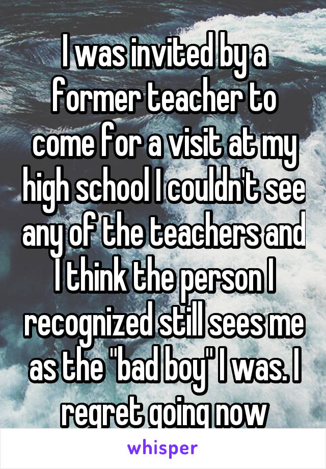 I was invited by a former teacher to come for a visit at my high school I couldn't see any of the teachers and I think the person I recognized still sees me as the "bad boy" I was. I regret going now