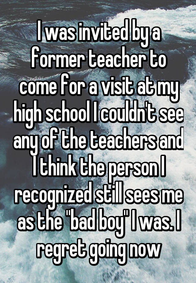 I was invited by a former teacher to come for a visit at my high school I couldn't see any of the teachers and I think the person I recognized still sees me as the "bad boy" I was. I regret going now