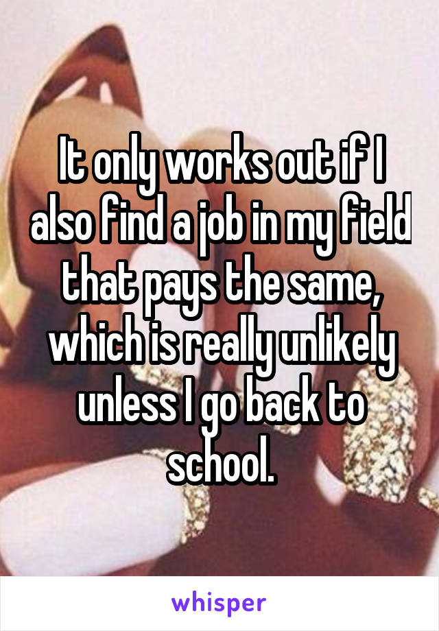 It only works out if I also find a job in my field that pays the same, which is really unlikely unless I go back to school.