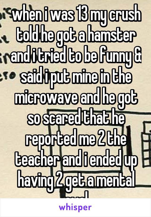 when i was 13 my crush told he got a hamster and i tried to be funny & said i put mine in the microwave and he got so scared that he reported me 2 the teacher and i ended up having 2 get a mental eval