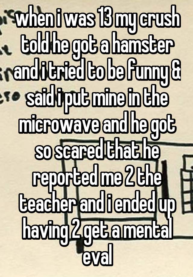 when i was 13 my crush told he got a hamster and i tried to be funny & said i put mine in the microwave and he got so scared that he reported me 2 the teacher and i ended up having 2 get a mental eval