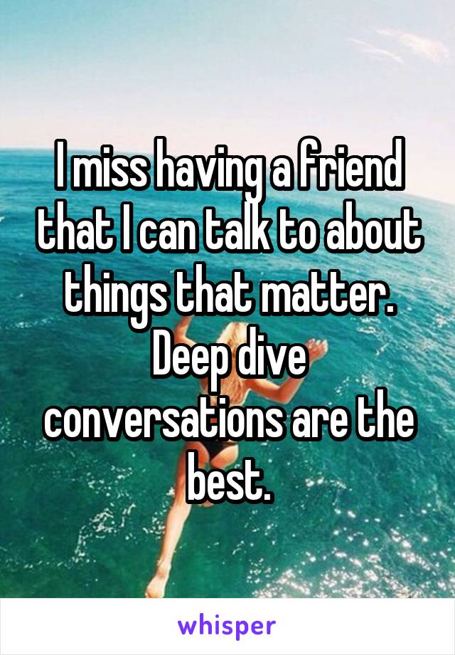 I miss having a friend that I can talk to about things that matter. Deep dive conversations are the best.