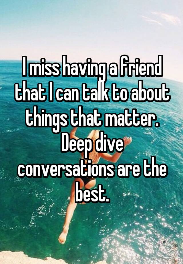 I miss having a friend that I can talk to about things that matter. Deep dive conversations are the best.