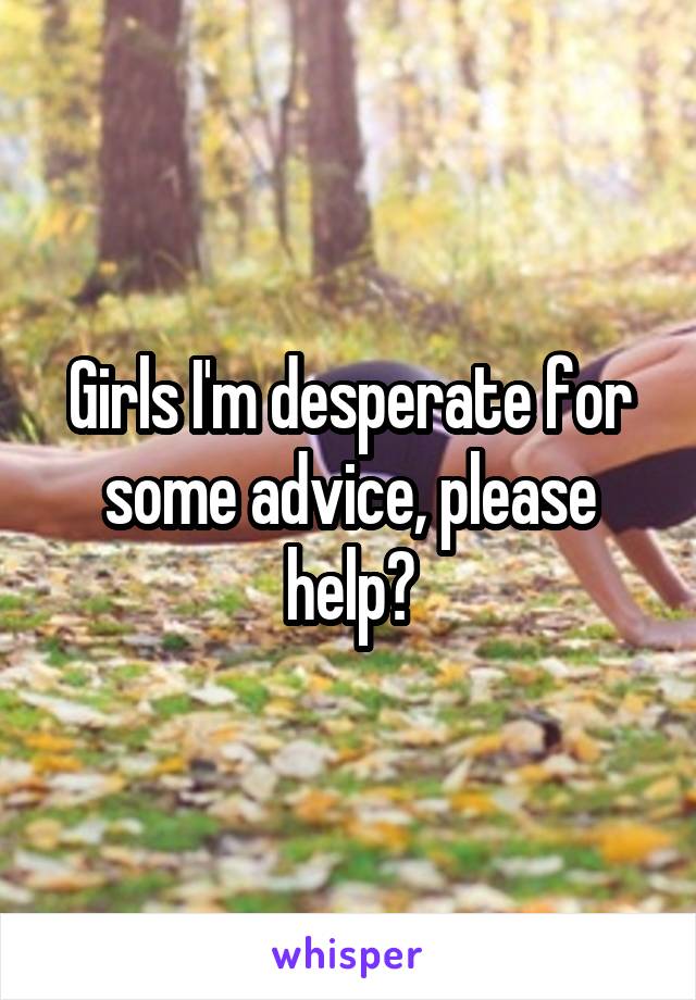 Girls I'm desperate for some advice, please help?