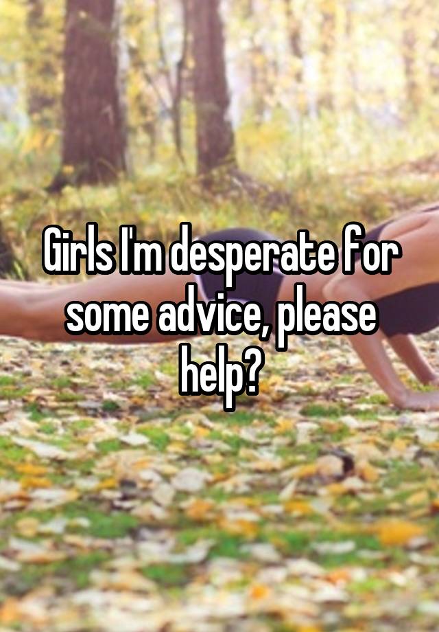 Girls I'm desperate for some advice, please help?