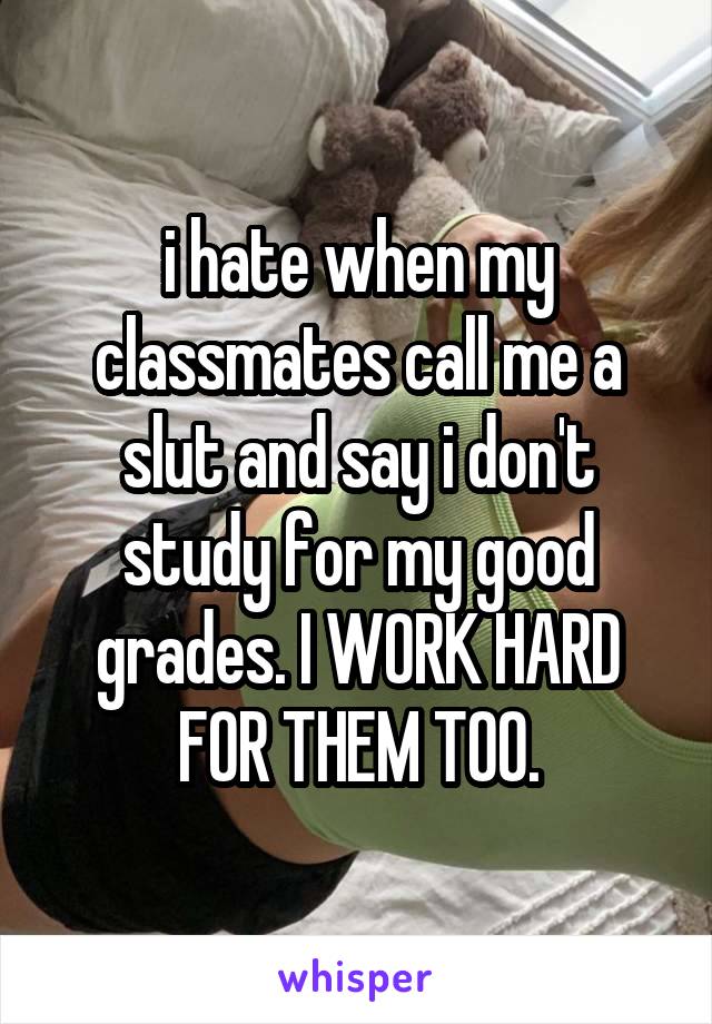 i hate when my classmates call me a slut and say i don't study for my good grades. I WORK HARD FOR THEM TOO.