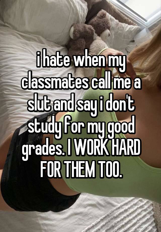 i hate when my classmates call me a slut and say i don't study for my good grades. I WORK HARD FOR THEM TOO.