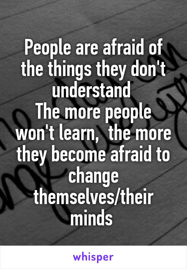 People are afraid of the things they don't understand 
The more people won't learn,  the more they become afraid to change themselves/their minds 