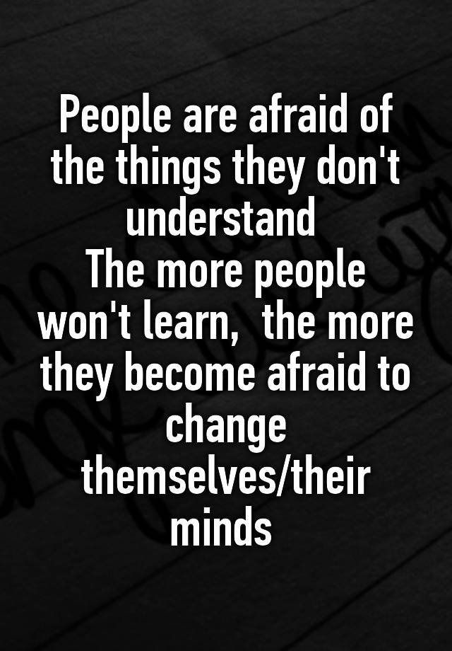 People are afraid of the things they don't understand 
The more people won't learn,  the more they become afraid to change themselves/their minds 