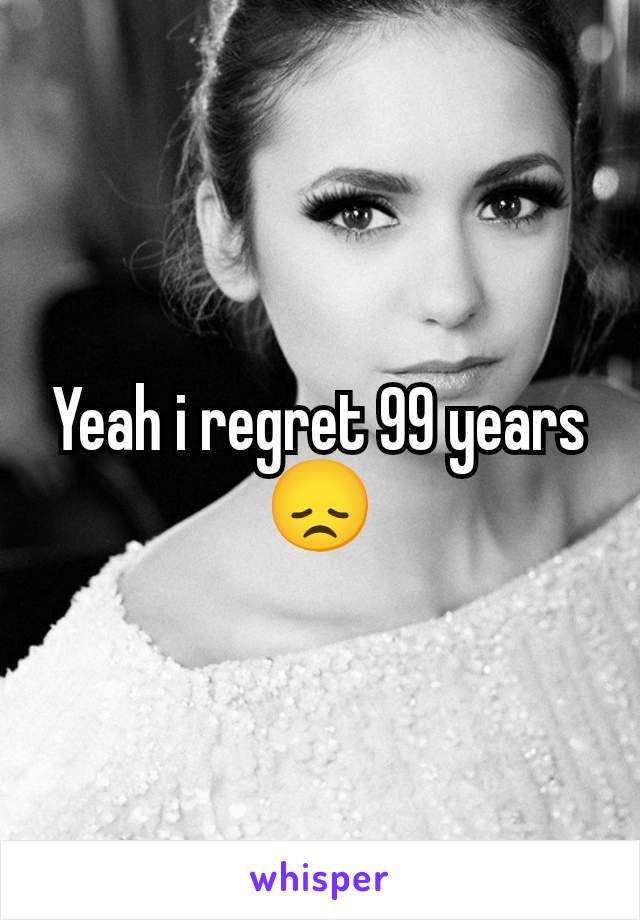 Yeah i regret 99 years😞