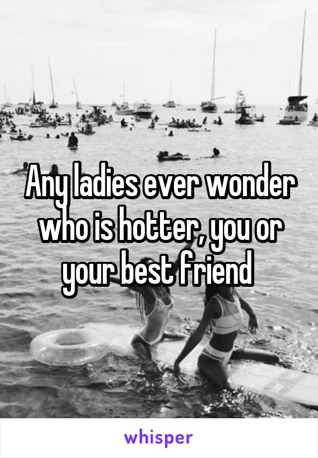 Any ladies ever wonder who is hotter, you or your best friend 