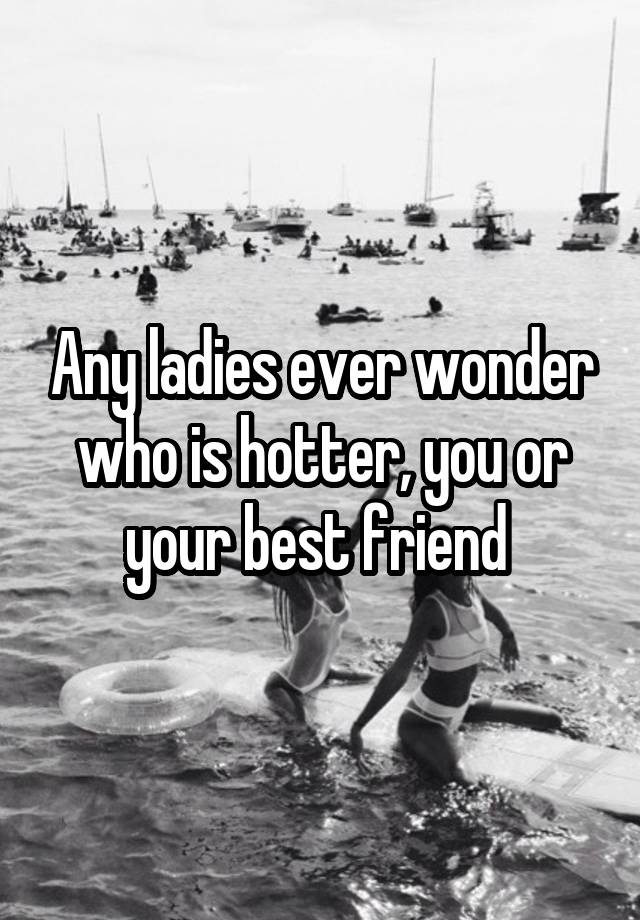 Any ladies ever wonder who is hotter, you or your best friend 