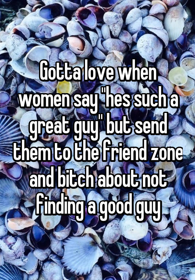 Gotta love when women say "hes such a great guy" but send them to the friend zone and bitch about not finding a good guy