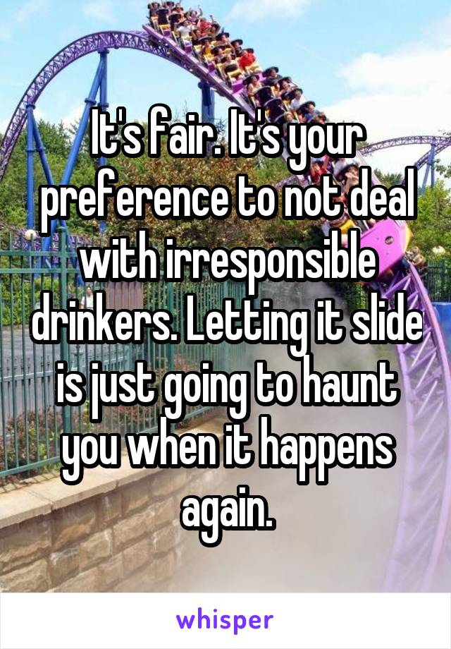 It's fair. It's your preference to not deal with irresponsible drinkers. Letting it slide is just going to haunt you when it happens again.