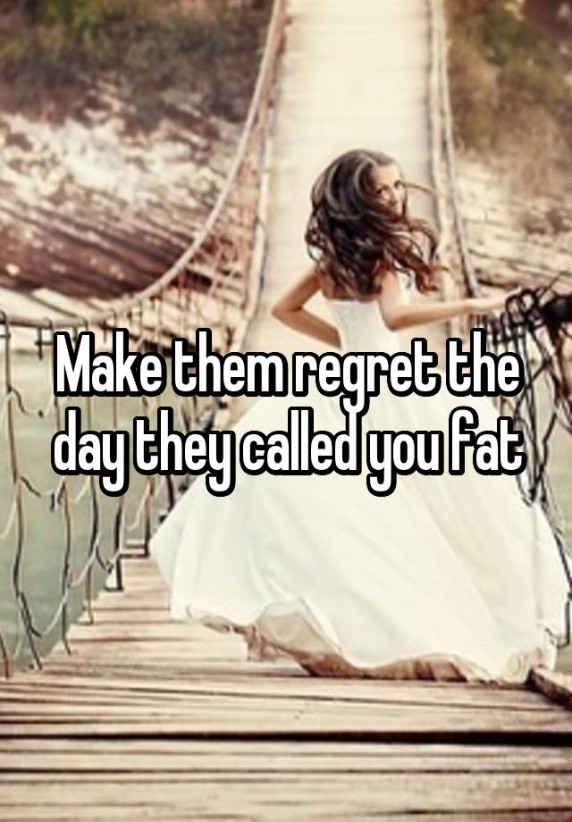 Make them regret the day they called you fat