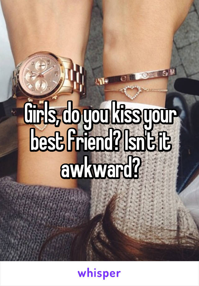 Girls, do you kiss your best friend? Isn't it awkward?