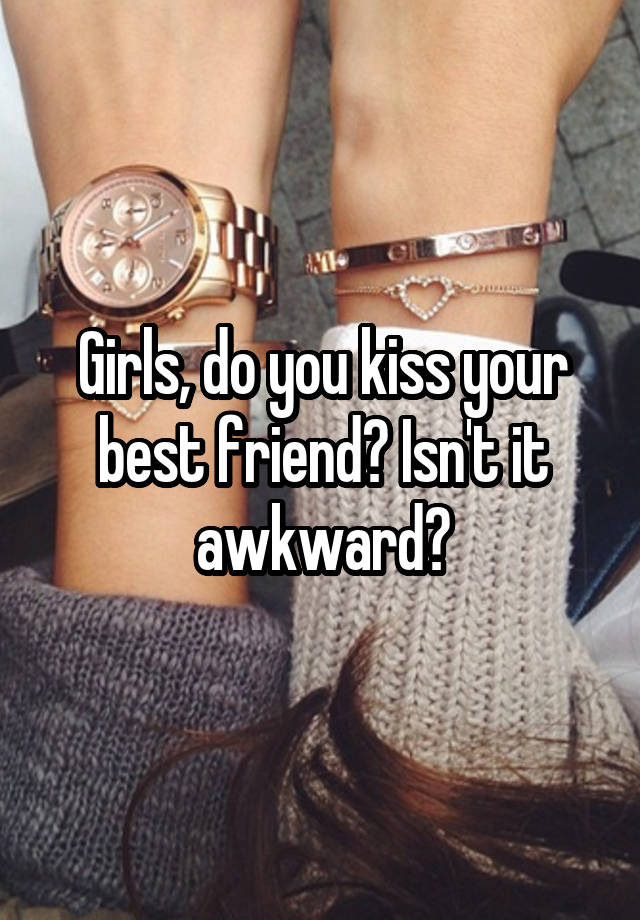 Girls, do you kiss your best friend? Isn't it awkward?